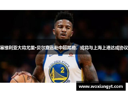 塞维利亚大将尤里·贝尔查远赴中超踏勘，或将与上海上港达成协议