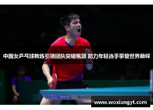 中国女乒乓球教练引领团队突破瓶颈 助力年轻选手攀登世界巅峰