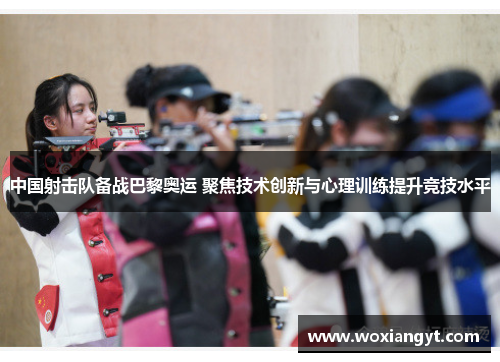 中国射击队备战巴黎奥运 聚焦技术创新与心理训练提升竞技水平