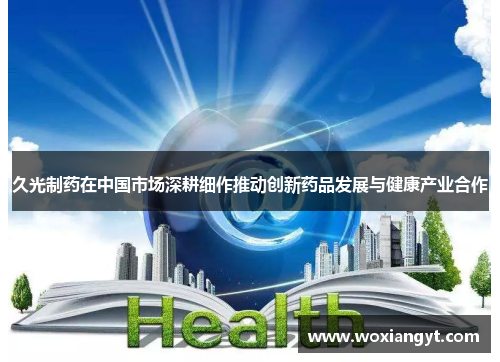 久光制药在中国市场深耕细作推动创新药品发展与健康产业合作